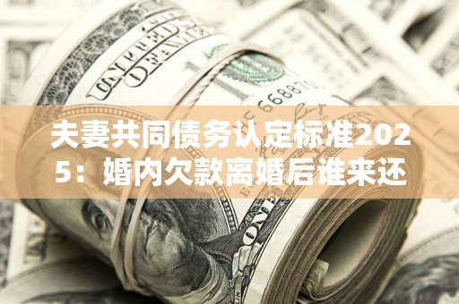 北京夫妻共同债务认定标准2025：婚内欠款离婚后谁来还？