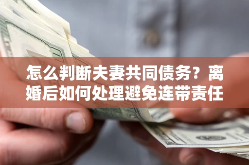 北京怎么判断夫妻共同债务？离婚后如何处理避免连带责任？